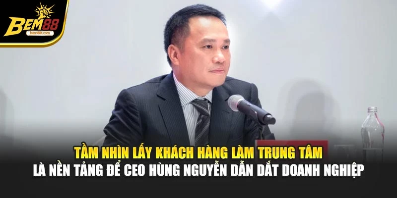 Tầm nhìn lấy khách hàng làm trung tâm là nền tảng để CEO Hùng Nguyễn dẫn dắt doanh nghiệp
